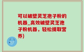 可以破壁灵芝孢子粉的机器_高效破壁灵芝孢子粉机器，轻松提取营养)