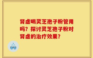 肾虚喝灵芝孢子粉管用吗？探讨灵芝孢子粉对肾虚的治疗效果？