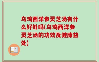 乌鸡西洋参灵芝汤有什么好处吗(乌鸡西洋参灵芝汤的功效及健康益处)