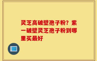 灵芝高破壁孢子粉？紫一破壁灵芝孢子粉到哪里买最好