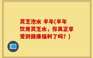灵芝泡水 半年(半年饮用灵芝水，你真正享受到健康福利了吗？)