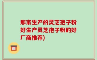 那家生产的灵芝孢子粉好生产灵芝孢子粉的好厂商推荐)