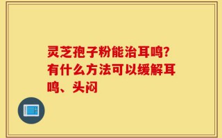 灵芝孢子粉能治耳鸣？有什么方法可以缓解耳鸣、头闷