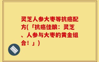灵芝人参大枣等抗癌配方(「抗癌佳酿：灵芝、人参与大枣的黄金组合！」)