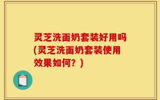 灵芝洗面奶套装好用吗(灵芝洗面奶套装使用效果如何？)