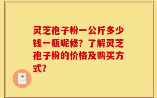 灵芝孢子粉一公斤多少钱一瓶呢修？了解灵芝孢子粉的价格及购买方式？