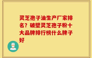 灵芝孢子油生产厂家排名？破壁灵芝孢子粉十大品牌排行榜什么牌子好