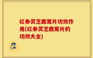 红参灵芝鹿茸片功效作用(红参灵芝鹿茸片的功效大全)