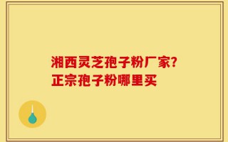 湘西灵芝孢子粉厂家？正宗孢子粉哪里买