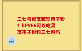 三七与灵芝破壁孢子粉？hPV66可以吃灵芝孢子粉和三七粉吗