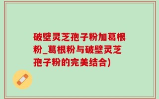 破壁灵芝孢子粉加葛根粉_葛根粉与破壁灵芝孢子粉的完美结合)