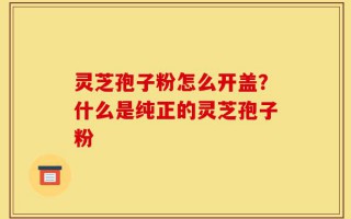 灵芝孢子粉怎么开盖？什么是纯正的灵芝孢子粉