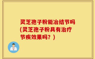 灵芝孢子粉能冶结节吗(灵芝孢子粉具有治疗节疾效果吗？)