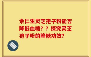 余仁生灵芝孢子粉能否降低血糖？？探究灵芝孢子粉的降糖功效？