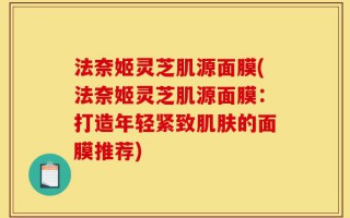 法奈姬灵芝肌源面膜(法奈姬灵芝肌源面膜：打造年轻紧致肌肤的面膜推荐)