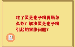吃了灵芝孢子粉胃胀怎么办？解决灵芝孢子粉引起的胃胀问题？