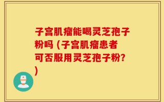 子宫肌瘤能喝灵芝孢子粉吗 (子宫肌瘤患者可否服用灵芝孢子粉？)