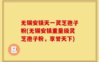 无锡安镇天一灵芝孢子粉(无锡安镇重量级灵芝孢子粉，享誉天下)