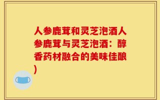 人参鹿茸和灵芝泡酒人参鹿茸与灵芝泡酒：醇香药材融合的美味佳酿)