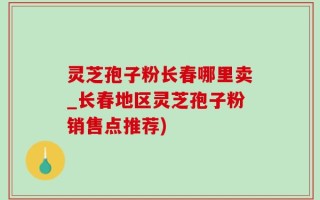 灵芝孢子粉长春哪里卖_长春地区灵芝孢子粉销售点推荐)