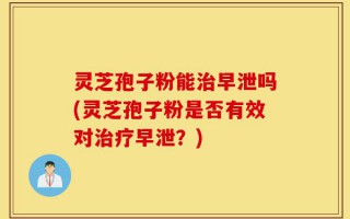 灵芝孢子粉能治早泄吗(灵芝孢子粉是否有效对治疗早泄？)