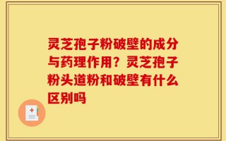 灵芝孢子粉破壁的成分与药理作用？灵芝孢子粉头道粉和破壁有什么区别吗