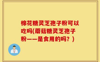 棉花糖灵芝孢子粉可以吃吗(蘑菇糖灵芝孢子粉——是食用的吗？)