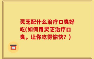 灵芝配什么治疗口臭好吃(如何用灵芝治疗口臭，让你吃得愉快？)