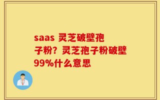 saas 灵芝破壁孢子粉？灵芝孢子粉破壁99%什么意思