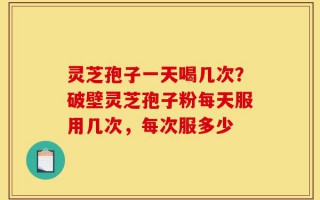 灵芝孢子一天喝几次？破壁灵芝孢子粉每天服用几次，每次服多少