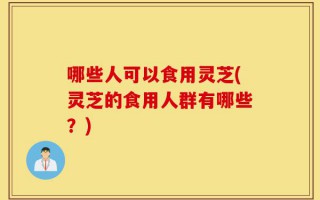 哪些人可以食用灵芝(灵芝的食用人群有哪些？)