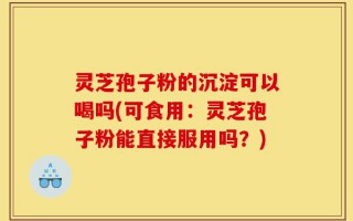灵芝孢子粉的沉淀可以喝吗(可食用：灵芝孢子粉能直接服用吗？)