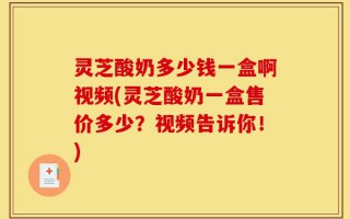 灵芝酸奶多少钱一盒啊视频(灵芝酸奶一盒售价多少？视频告诉你！)
