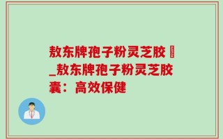 敖东牌孢子粉灵芝胶嚢_敖东牌孢子粉灵芝胶囊：高效保健