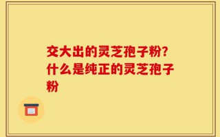交大出的灵芝孢子粉？什么是纯正的灵芝孢子粉