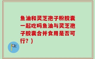 鱼油和灵芝孢子粉胶囊一起吃吗鱼油与灵芝孢子胶囊合并食用是否可行？)