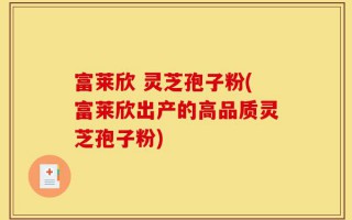 富莱欣 灵芝孢子粉(富莱欣出产的高品质灵芝孢子粉)