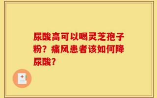 尿酸高可以喝灵芝孢子粉？痛风患者该如何降尿酸？