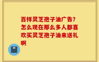 百样灵芝孢子油广告？怎么现在那么多人都喜欢买灵芝孢子油来送礼啊