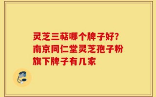 灵芝三萜哪个牌子好？南京同仁堂灵芝孢子粉旗下牌子有几家