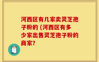 河西区有几家卖灵芝孢子粉的 (河西区有多少家出售灵芝孢子粉的商家？