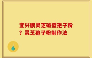 宜兴鹏灵芝破壁孢子粉？灵芝孢子粉制作法