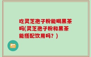 吃灵芝孢子粉能喝黑茶吗(灵芝孢子粉和黑茶能搭配饮用吗？)