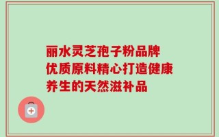 丽水灵芝孢子粉品牌 优质原料精心打造健康养生的天然滋补品