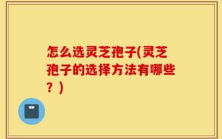 怎么选灵芝孢子(灵芝孢子的选择方法有哪些？)