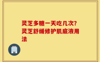 灵芝多糖一天吃几次？灵芝舒缓修护肌底液用法
