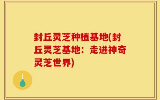 封丘灵芝种植基地(封丘灵芝基地：走进神奇灵芝世界)