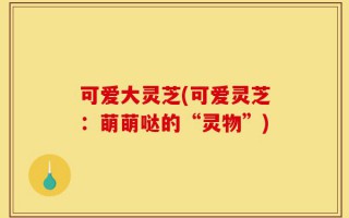 可爱大灵芝(可爱灵芝：萌萌哒的“灵物”)