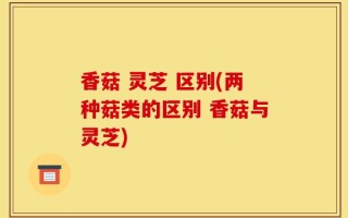 香菇 灵芝 区别(两种菇类的区别 香菇与灵芝)