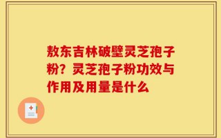 敖东吉林破壁灵芝孢子粉？灵芝孢子粉功效与作用及用量是什么